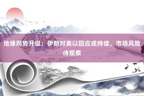 地缘局势升级：伊朗对美以回应或持续，市场风险待观察