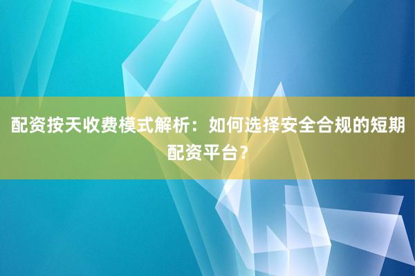 配资按天收费模式解析：如何选择安全合规的短期配资平台？