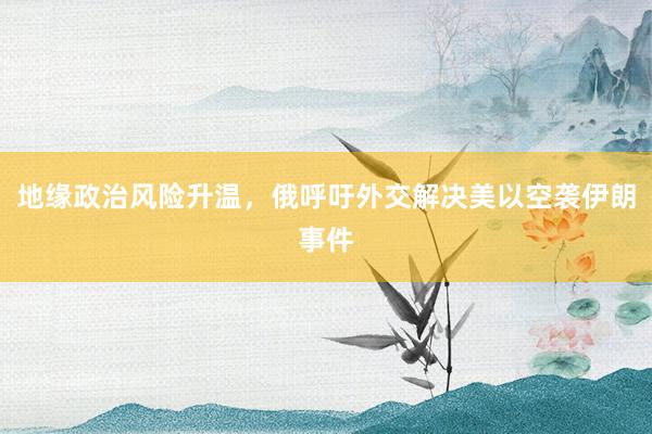 地缘政治风险升温，俄呼吁外交解决美以空袭伊朗事件