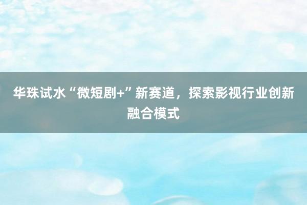 华珠试水“微短剧+”新赛道，探索影视行业创新融合模式