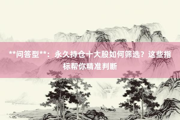 **问答型**：永久持仓十大股如何筛选？这些指标帮你精准判断