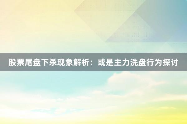 股票尾盘下杀现象解析:或是主力洗盘行为探讨