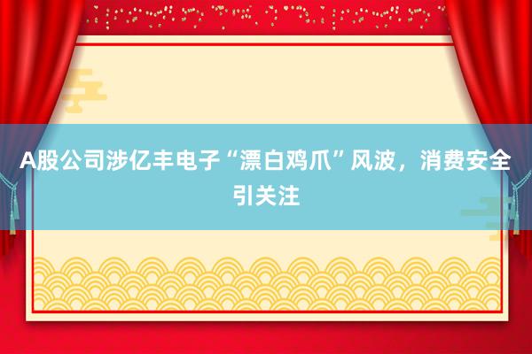 A股公司涉亿丰电子“漂白鸡爪”风波，消费安全引关注