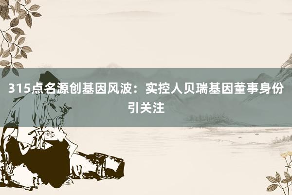 315点名源创基因风波：实控人贝瑞基因董事身份引关注