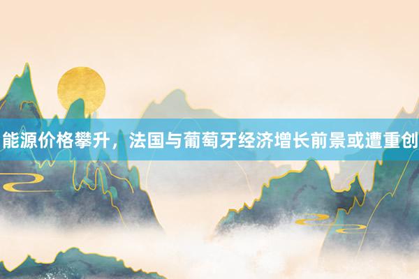 能源价格攀升，法国与葡萄牙经济增长前景或遭重创