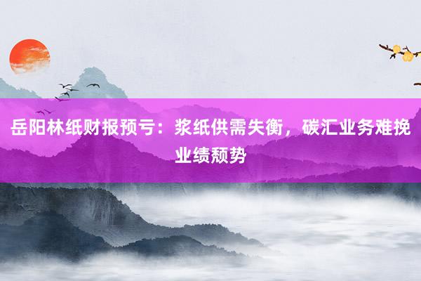 岳阳林纸财报预亏：浆纸供需失衡，碳汇业务难挽业绩颓势